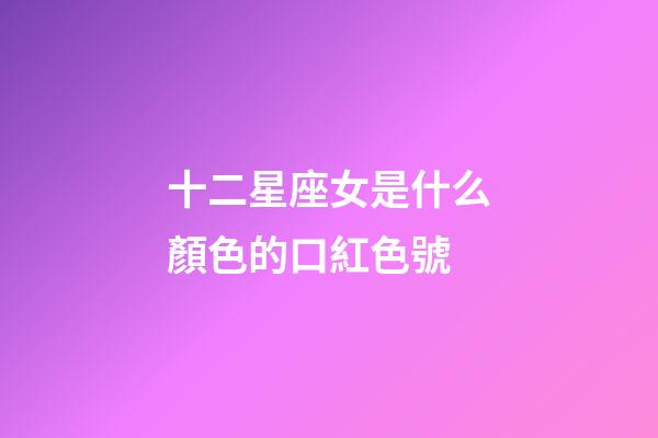 十二星座女是什么顏色的口紅色號-第1張-星座運勢-玄機派