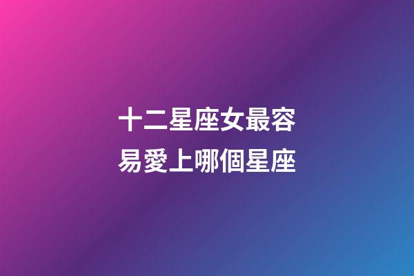 十二星座女最容易愛上哪個星座-第1張-星座運勢-玄機派