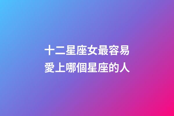十二星座女最容易愛上哪個星座的人-第1張-星座運勢-玄機派