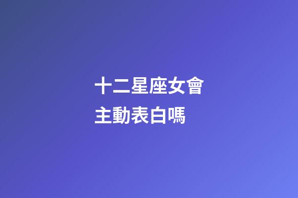 十二星座女會主動表白嗎-第1張-星座運勢-玄機派