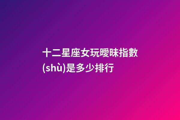 十二星座女玩曖昧指數(shù)是多少排行-第1張-星座運(yùn)勢(shì)-玄機(jī)派