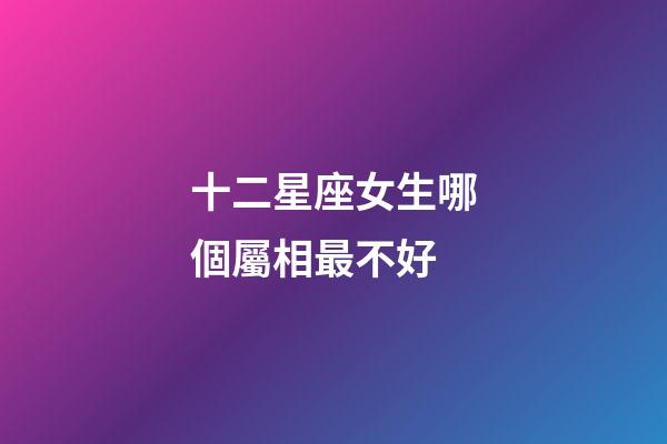 十二星座女生哪個屬相最不好-第1張-星座運勢-玄機派