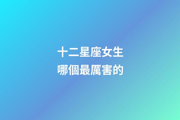 十二星座女生哪個最厲害的-第1張-星座運勢-玄機派