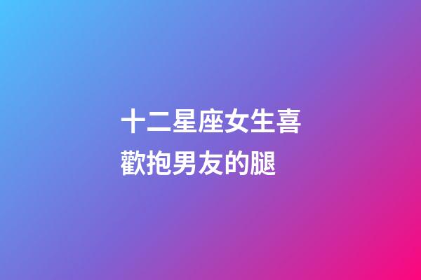 十二星座女生喜歡抱男友的腿-第1張-星座運勢-玄機派