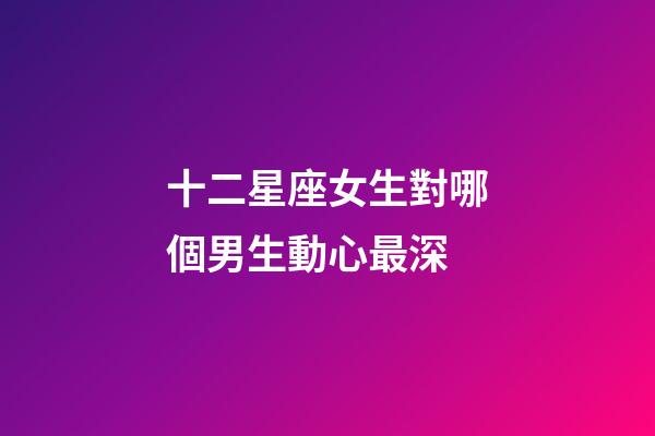 十二星座女生對哪個男生動心最深-第1張-星座運勢-玄機派