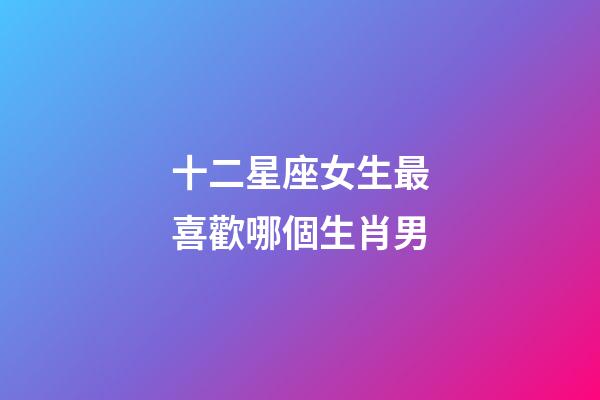 十二星座女生最喜歡哪個生肖男-第1張-星座運勢-玄機派