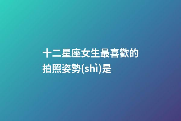 十二星座女生最喜歡的拍照姿勢(shì)是-第1張-星座運(yùn)勢(shì)-玄機(jī)派