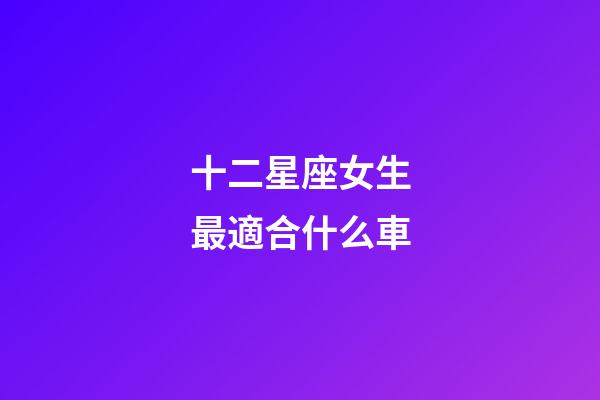 十二星座女生最適合什么車-第1張-星座運勢-玄機派