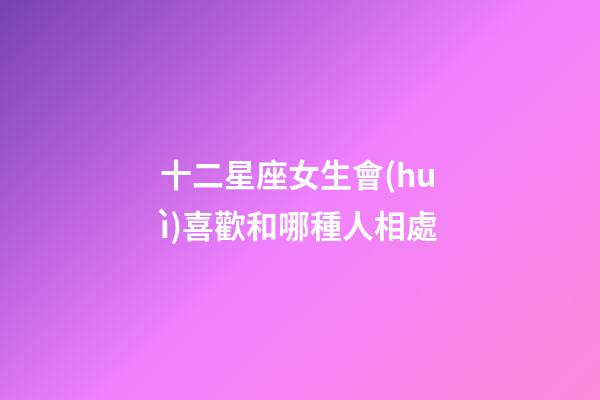 十二星座女生會(huì)喜歡和哪種人相處-第1張-星座運(yùn)勢(shì)-玄機(jī)派