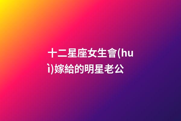 十二星座女生會(huì)嫁給的明星老公-第1張-星座運(yùn)勢(shì)-玄機(jī)派