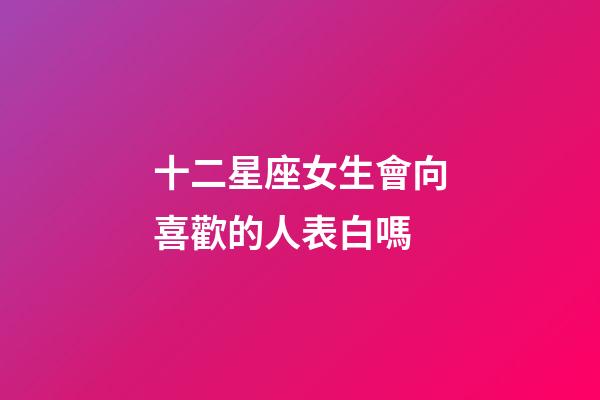 十二星座女生會向喜歡的人表白嗎-第1張-星座運勢-玄機派