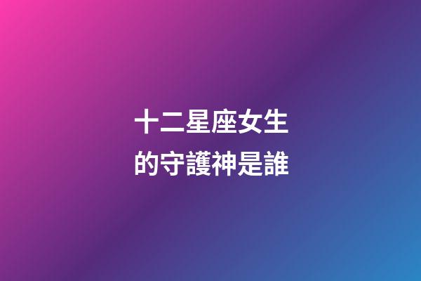 十二星座女生的守護神是誰-第1張-星座運勢-玄機派