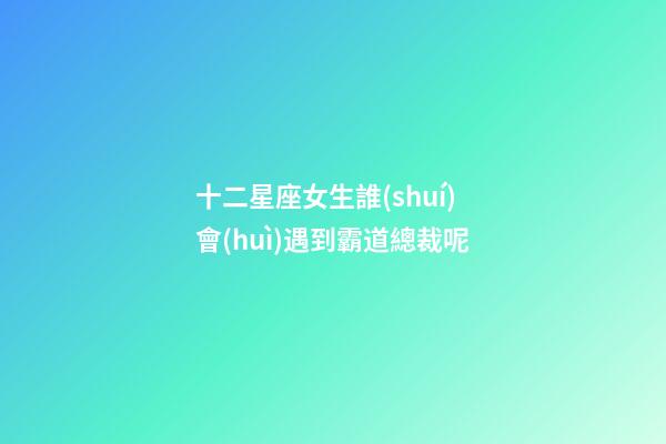 十二星座女生誰(shuí)會(huì)遇到霸道總裁呢-第1張-星座運(yùn)勢(shì)-玄機(jī)派