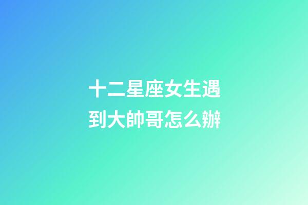 十二星座女生遇到大帥哥怎么辦-第1張-星座運勢-玄機派