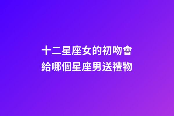 十二星座女的初吻會給哪個星座男送禮物-第1張-星座運勢-玄機派