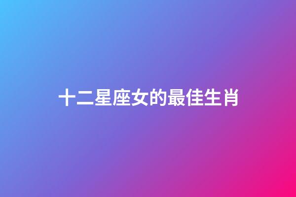十二星座女的最佳生肖-第1張-星座運勢-玄機派