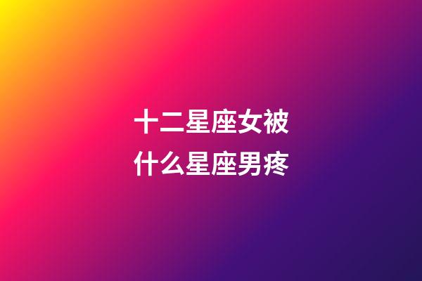 十二星座女被什么星座男疼-第1張-星座運勢-玄機派