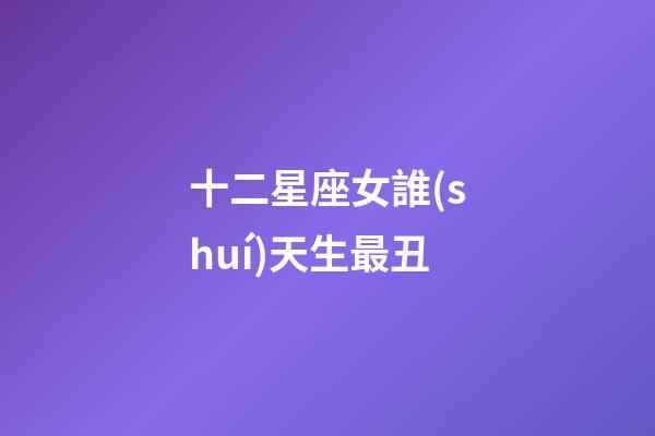 十二星座女誰(shuí)天生最丑-第1張-星座運(yùn)勢(shì)-玄機(jī)派