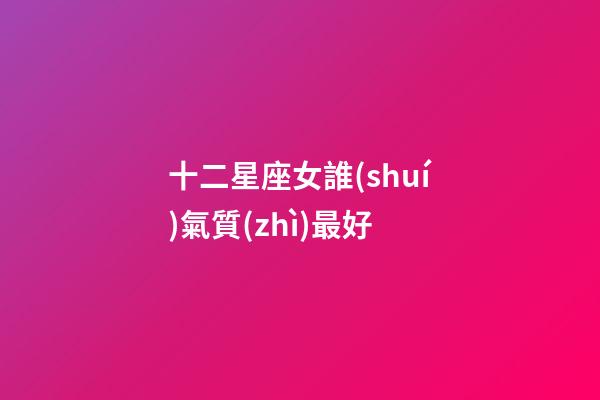 十二星座女誰(shuí)氣質(zhì)最好-第1張-星座運(yùn)勢(shì)-玄機(jī)派