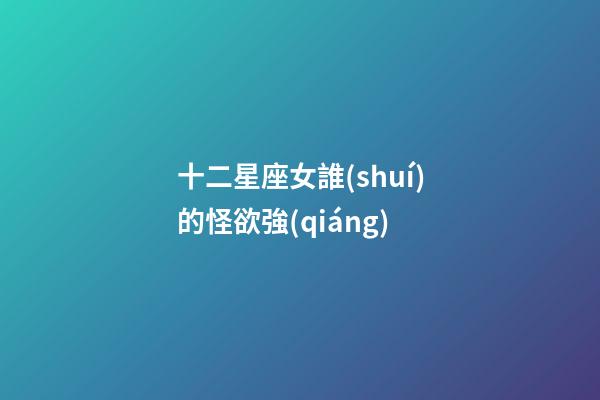 十二星座女誰(shuí)的怪欲強(qiáng)-第1張-星座運(yùn)勢(shì)-玄機(jī)派