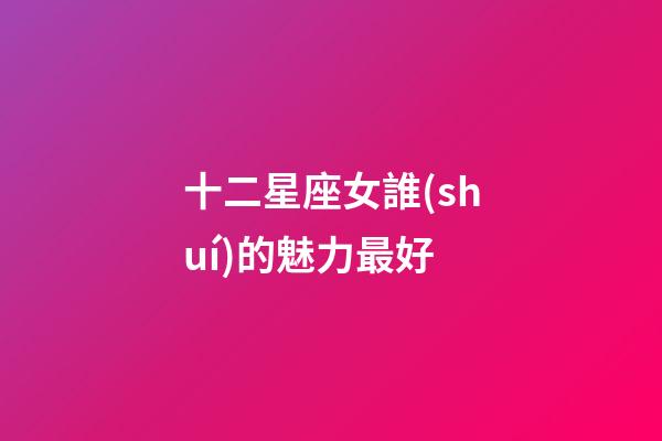 十二星座女誰(shuí)的魅力最好-第1張-星座運(yùn)勢(shì)-玄機(jī)派