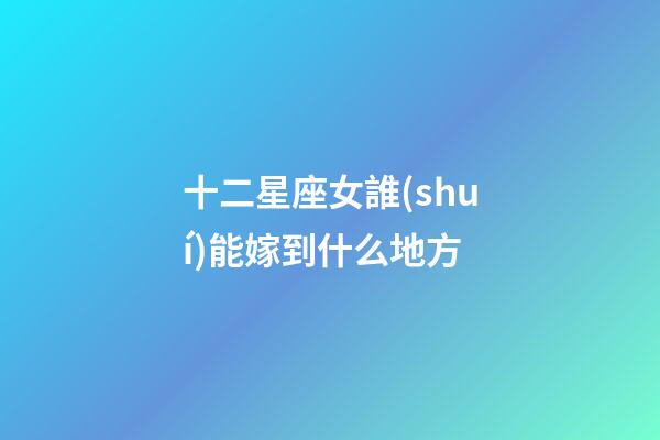 十二星座女誰(shuí)能嫁到什么地方-第1張-星座運(yùn)勢(shì)-玄機(jī)派