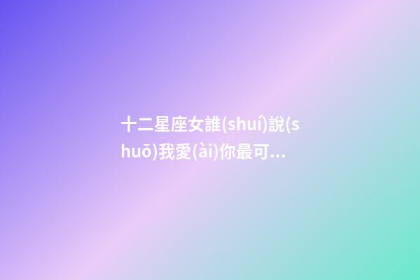 十二星座女誰(shuí)說(shuō)我愛(ài)你最可信呢-第1張-星座運(yùn)勢(shì)-玄機(jī)派