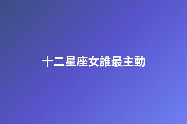 十二星座女誰最主動-第1張-星座運(yùn)勢-玄機(jī)派