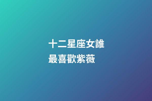 十二星座女誰最喜歡紫薇-第1張-星座運勢-玄機派
