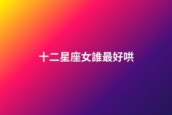 十二星座女誰最好哄-第1張-星座運勢-玄機派