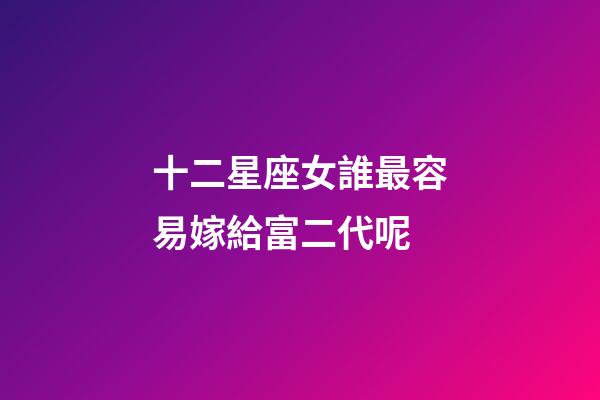 十二星座女誰最容易嫁給富二代呢-第1張-星座運勢-玄機派