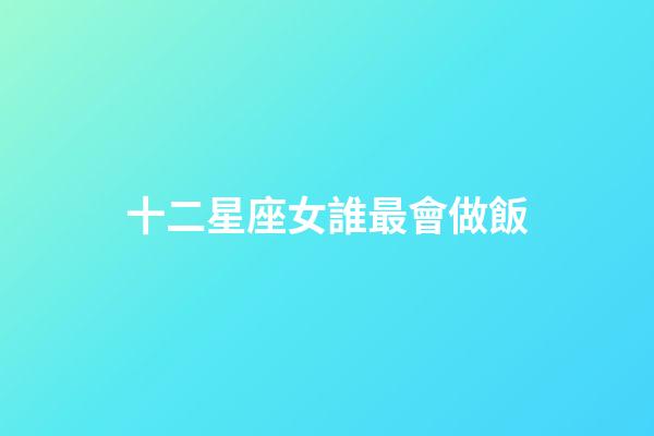 十二星座女誰最會做飯-第1張-星座運勢-玄機派
