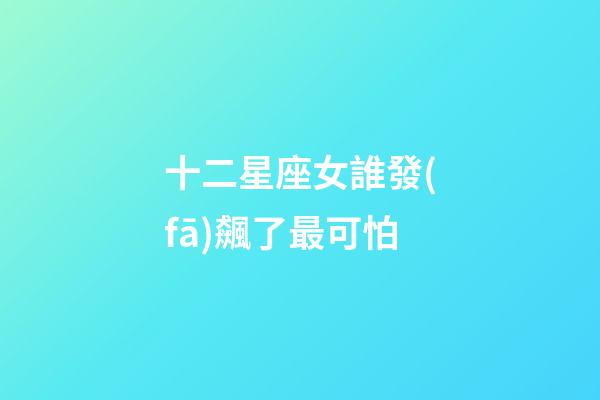 十二星座女誰發(fā)飆了最可怕