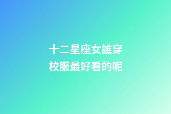 十二星座女誰穿校服最好看的呢-第1張-星座運勢-玄機派