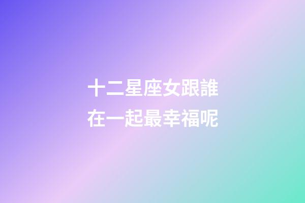 十二星座女跟誰在一起最幸福呢-第1張-星座運勢-玄機派