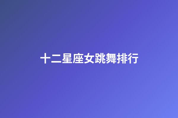 十二星座女跳舞排行-第1張-星座運勢-玄機派