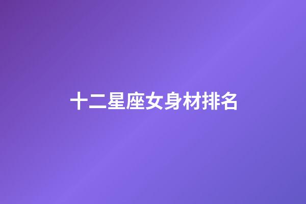 十二星座女身材排名-第1張-星座運勢-玄機派