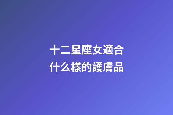 十二星座女適合什么樣的護膚品-第1張-星座運勢-玄機派