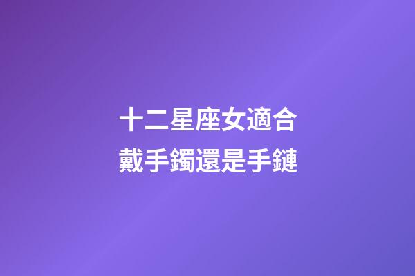 十二星座女適合戴手鐲還是手鏈-第1張-星座運(yùn)勢(shì)-玄機(jī)派