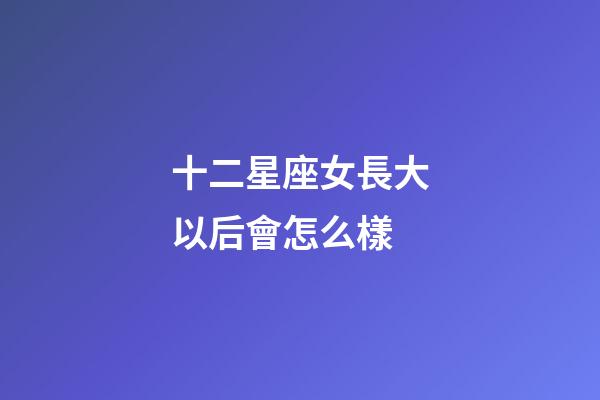 十二星座女長大以后會怎么樣-第1張-星座運勢-玄機派