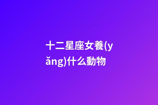十二星座女養(yǎng)什么動物-第1張-星座運勢-玄機派