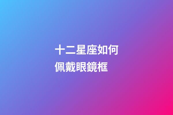 十二星座如何佩戴眼鏡框-第1張-星座運勢-玄機派
