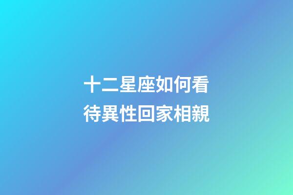 十二星座如何看待異性回家相親-第1張-星座運勢-玄機派