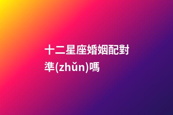 十二星座婚姻配對準(zhǔn)嗎-第1張-星座運(yùn)勢-玄機(jī)派