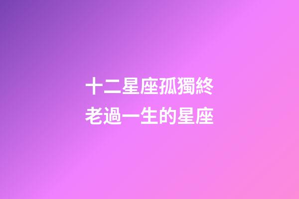十二星座孤獨終老過一生的星座-第1張-星座運勢-玄機派