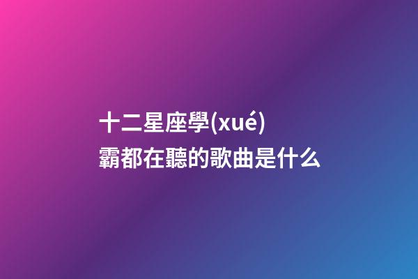 十二星座學(xué)霸都在聽的歌曲是什么-第1張-星座運勢-玄機派