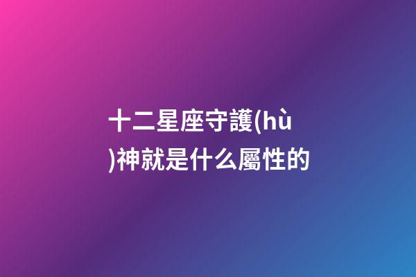 十二星座守護(hù)神就是什么屬性的-第1張-星座運(yùn)勢(shì)-玄機(jī)派