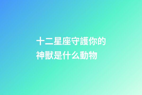 十二星座守護你的神獸是什么動物-第1張-星座運勢-玄機派