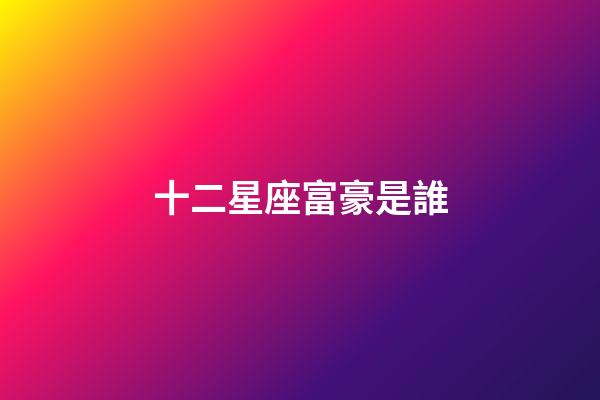 十二星座富豪是誰-第1張-星座運(yùn)勢-玄機(jī)派