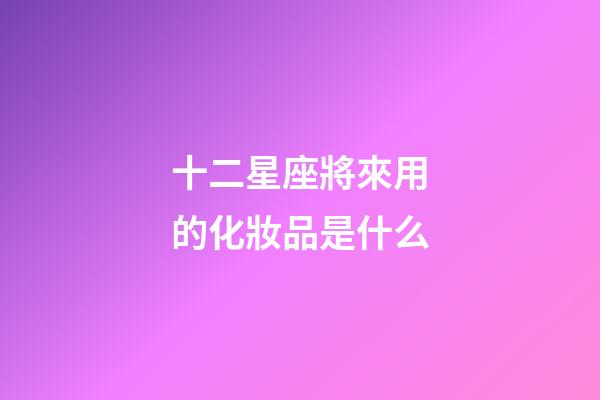 十二星座將來用的化妝品是什么-第1張-星座運勢-玄機派